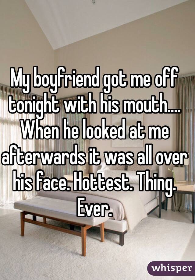 My boyfriend got me off tonight with his mouth.... When he looked at me afterwards it was all over his face. Hottest. Thing. Ever.