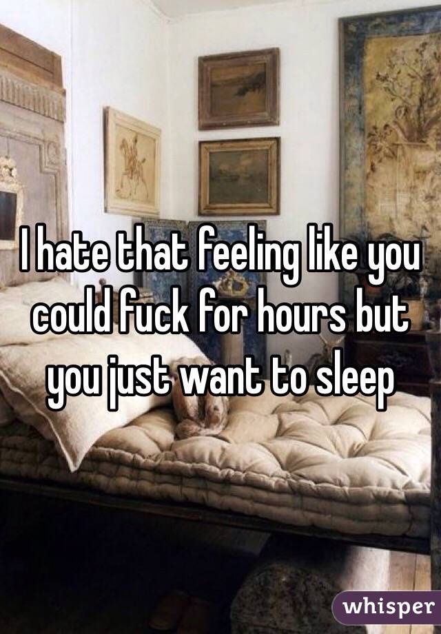 I hate that feeling like you could fuck for hours but you just want to sleep