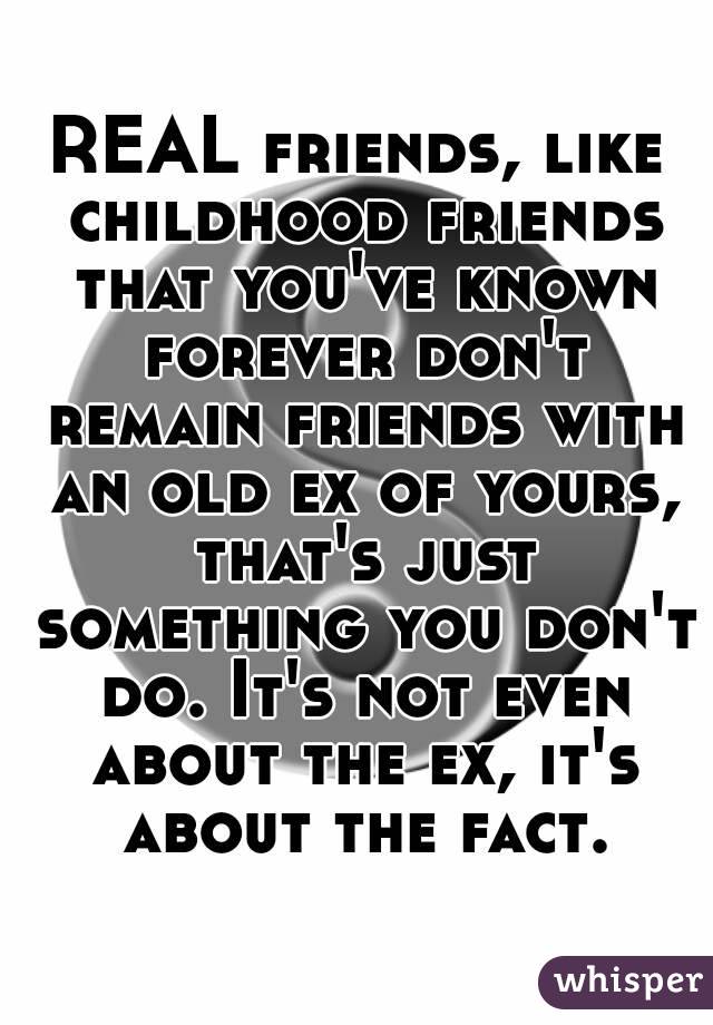 REAL friends, like childhood friends that you've known forever don't remain friends with an old ex of yours, that's just something you don't do. It's not even about the ex, it's about the fact.