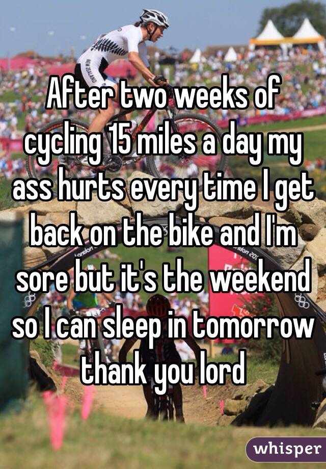 After two weeks of cycling 15 miles a day my ass hurts every time I get back on the bike and I'm sore but it's the weekend so I can sleep in tomorrow thank you lord 