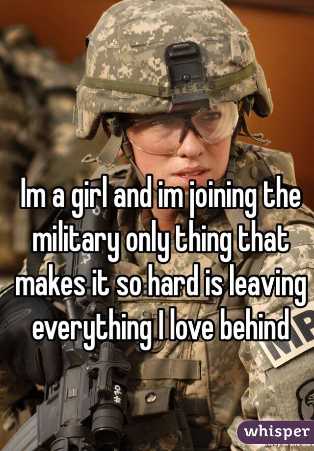 Im a girl and im joining the military only thing that makes it so hard is leaving everything I love behind  