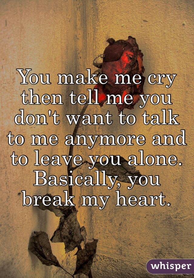 You make me cry then tell me you don't want to talk to me anymore and to leave you alone. Basically, you break my heart. 