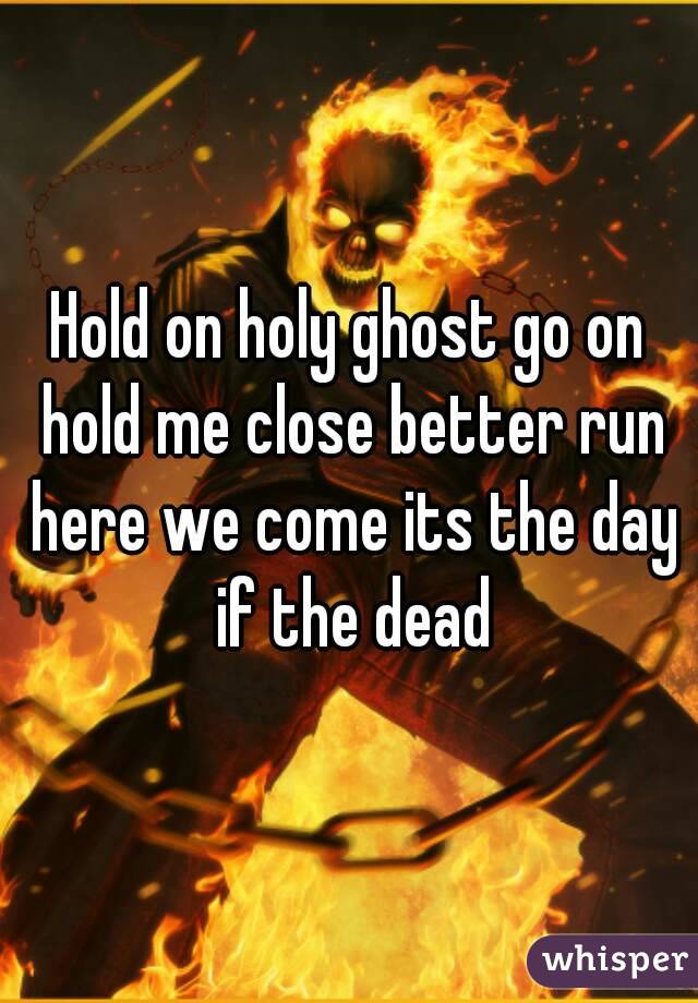 Hold on holy ghost go on hold me close better run here we come its the day if the dead