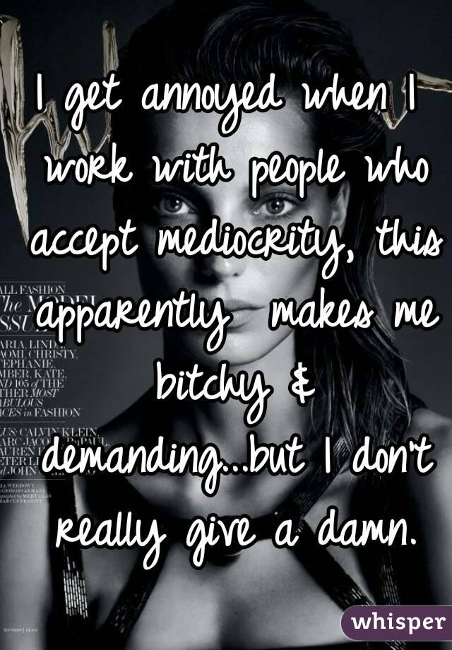 I get annoyed when I work with people who accept mediocrity, this apparently  makes me bitchy & demanding...but I don't really give a damn.