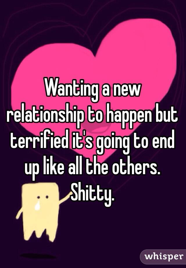 Wanting a new relationship to happen but terrified it's going to end up like all the others. Shitty. 
