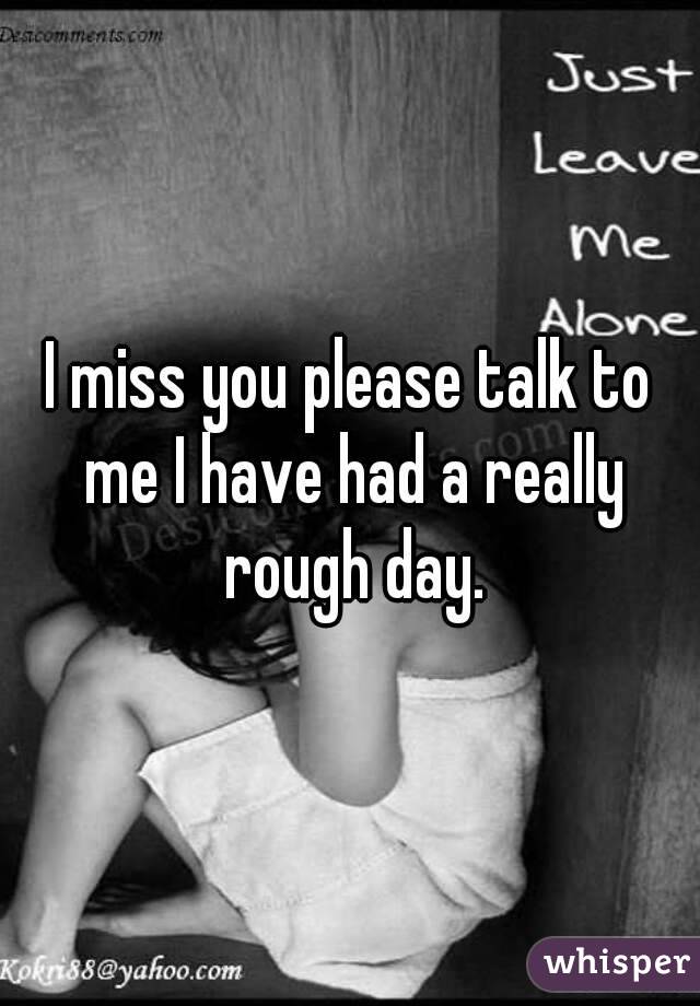 I miss you please talk to me I have had a really rough day.