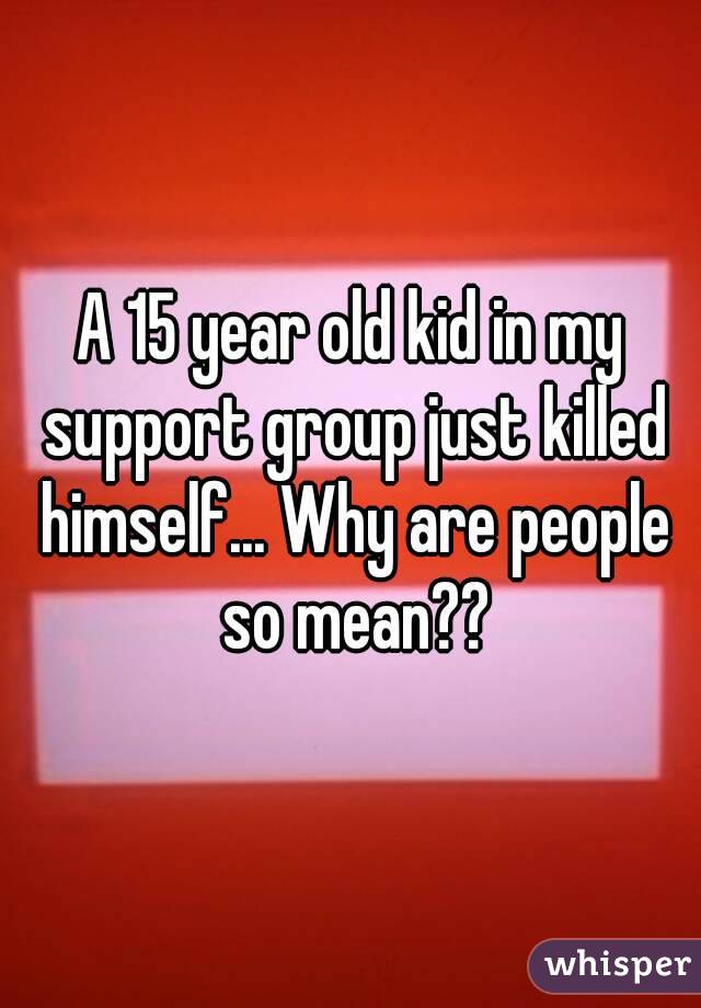A 15 year old kid in my support group just killed himself... Why are people so mean??