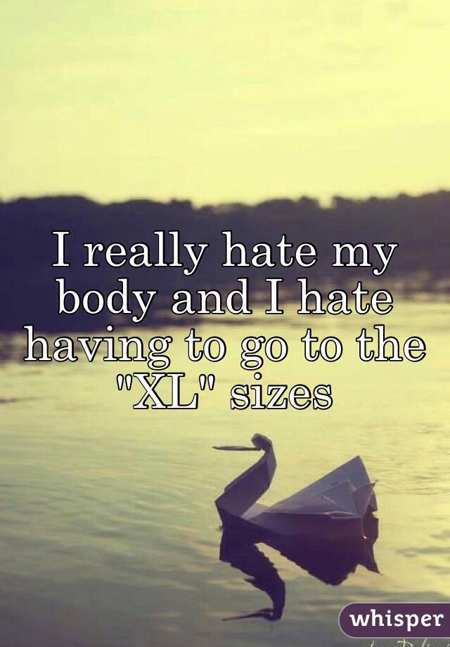 I really hate my body and I hate having to go to the "XL" sizes 