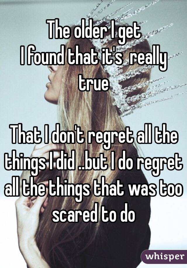 The older I get 
I found that it's  really true

 That I don't regret all the things I did ..but I do regret all the things that was too scared to do 

