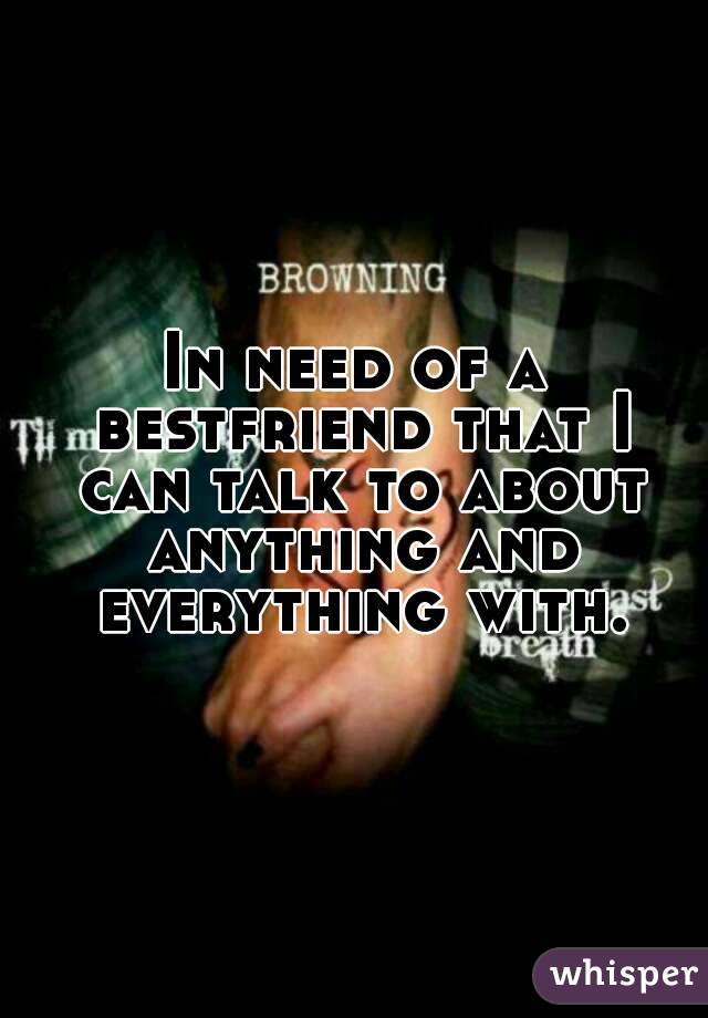 In need of a bestfriend that I can talk to about anything and everything with.