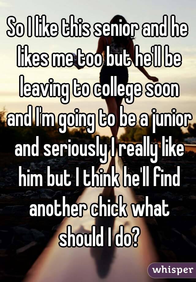 So I like this senior and he likes me too but he'll be leaving to college soon and I'm going to be a junior and seriously I really like him but I think he'll find another chick what should I do?