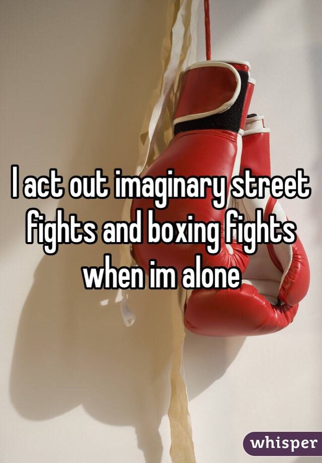 I act out imaginary street fights and boxing fights when im alone
