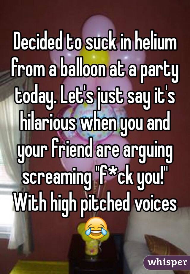 Decided to suck in helium from a balloon at a party today. Let's just say it's hilarious when you and your friend are arguing screaming "f*ck you!" With high pitched voices 😂