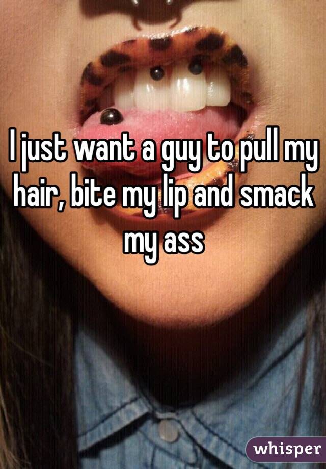 I just want a guy to pull my hair, bite my lip and smack my ass