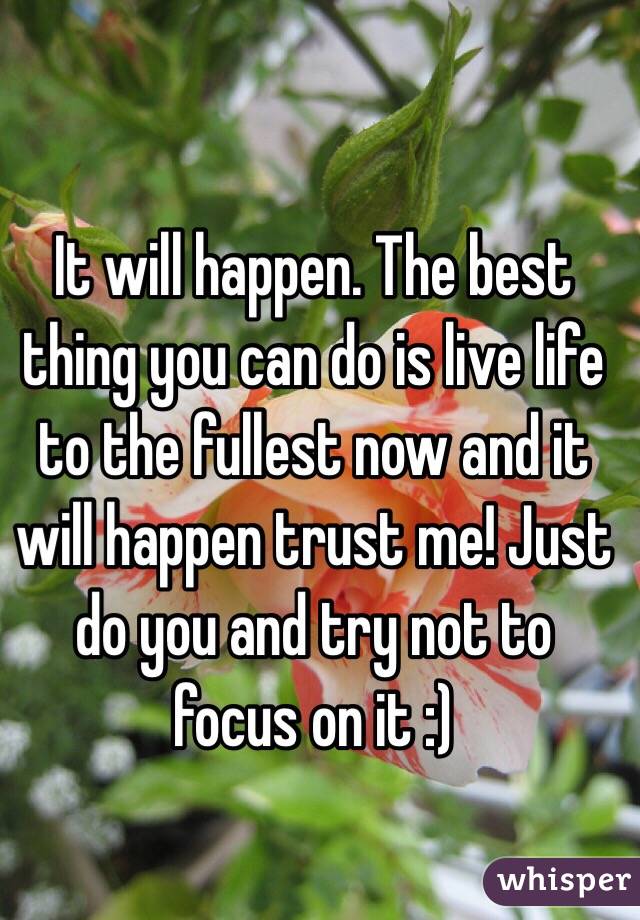 It will happen. The best thing you can do is live life to the fullest now and it will happen trust me! Just do you and try not to focus on it :)