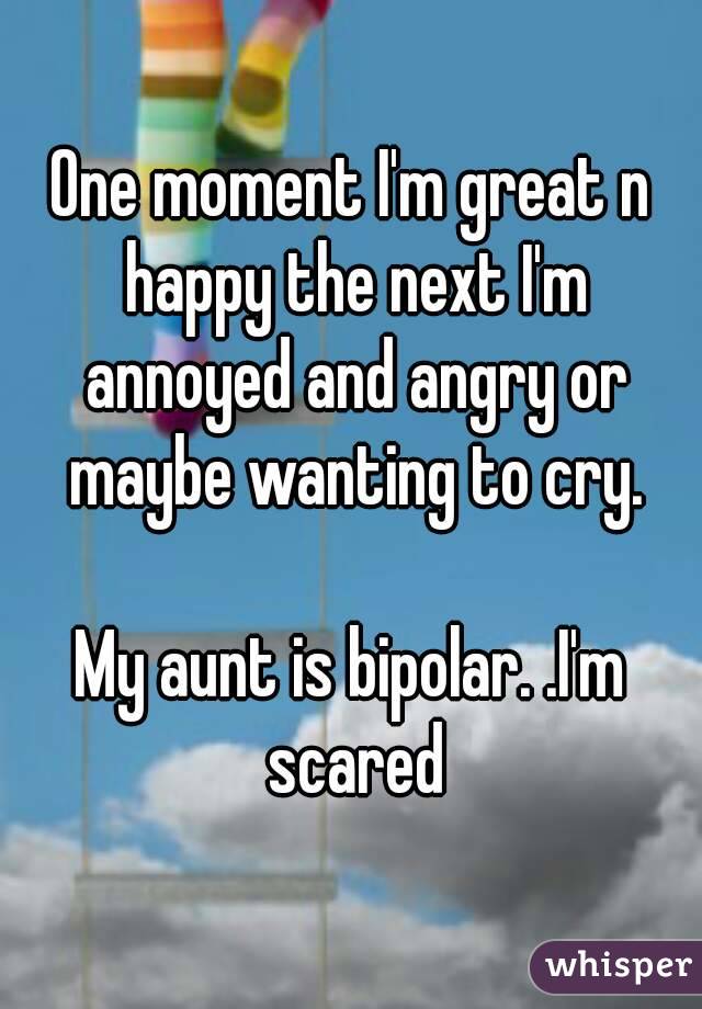 One moment I'm great n happy the next I'm annoyed and angry or maybe wanting to cry.

My aunt is bipolar. .I'm scared