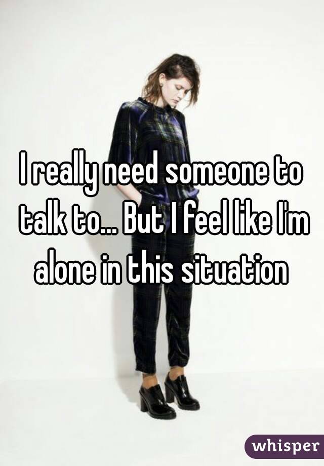 I really need someone to talk to... But I feel like I'm alone in this situation 