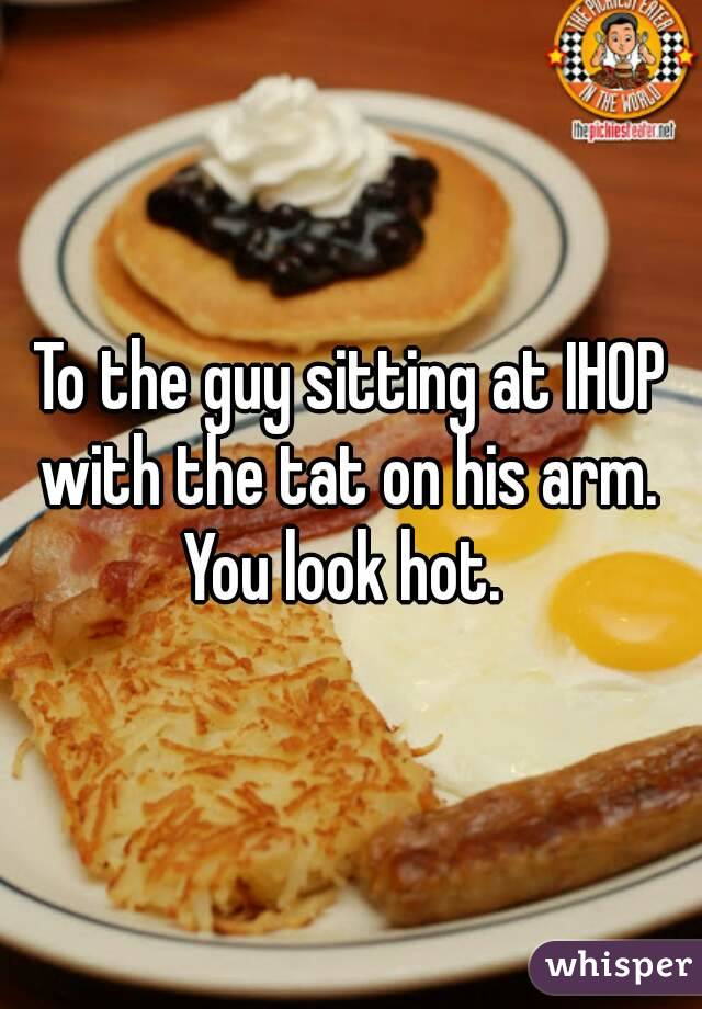 To the guy sitting at IHOP with the tat on his arm. 
You look hot. 