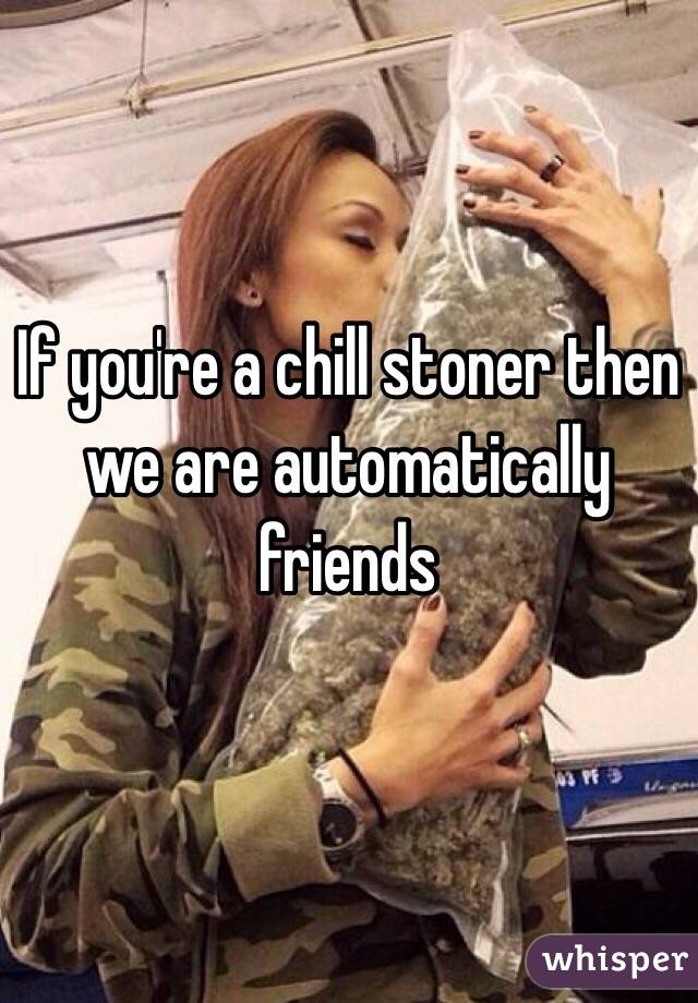 If you're a chill stoner then we are automatically friends 
