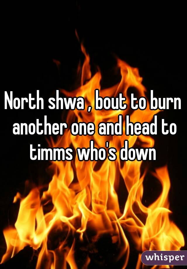 North shwa , bout to burn another one and head to timms who's down 
