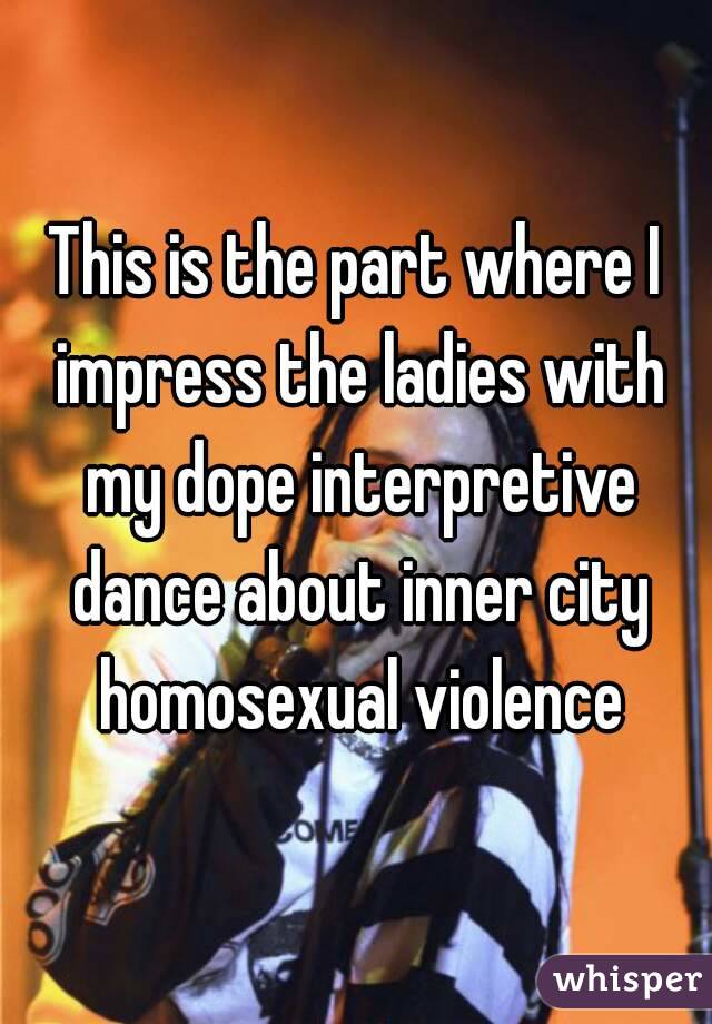 This is the part where I impress the ladies with my dope interpretive dance about inner city homosexual violence