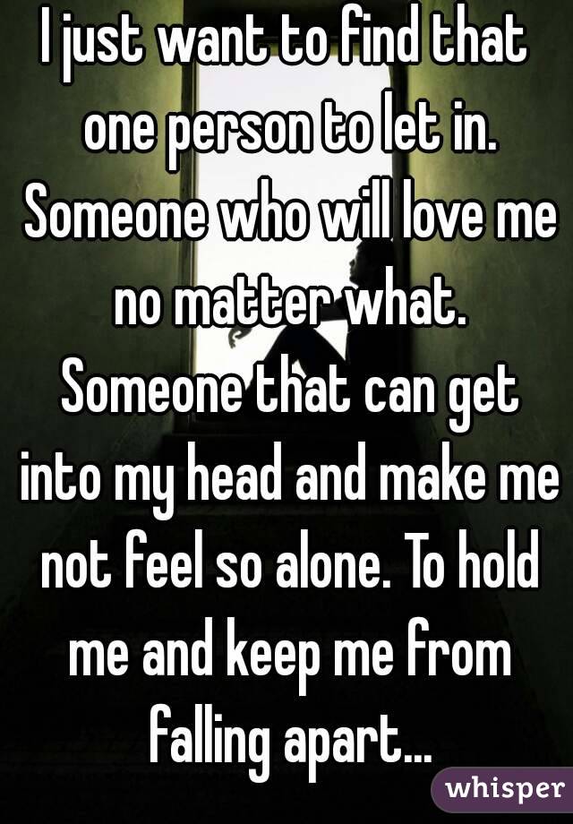 I just want to find that one person to let in. Someone who will love me no matter what. Someone that can get into my head and make me not feel so alone. To hold me and keep me from falling apart...