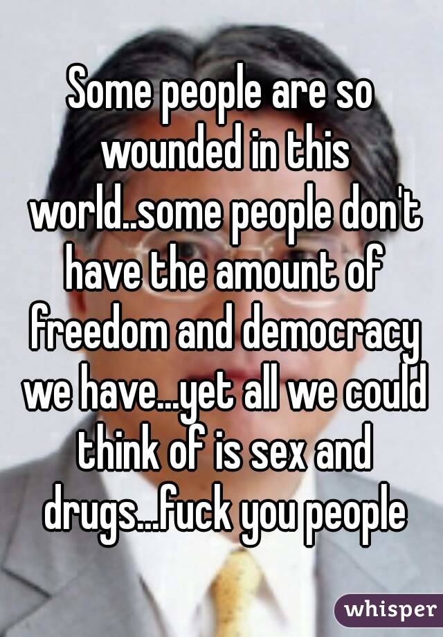 Some people are so wounded in this world..some people don't have the amount of freedom and democracy we have...yet all we could think of is sex and drugs...fuck you people