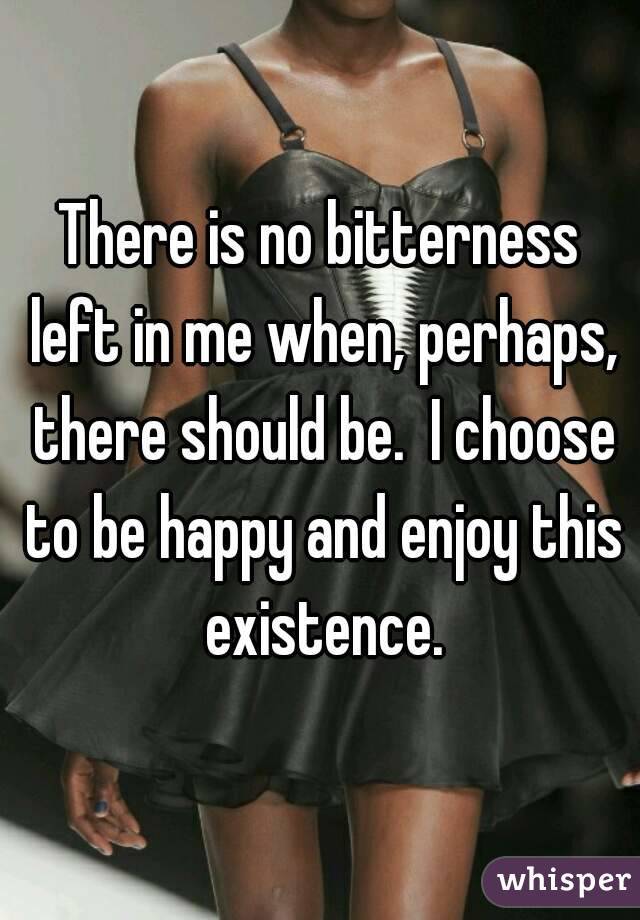 There is no bitterness left in me when, perhaps, there should be.  I choose to be happy and enjoy this existence.