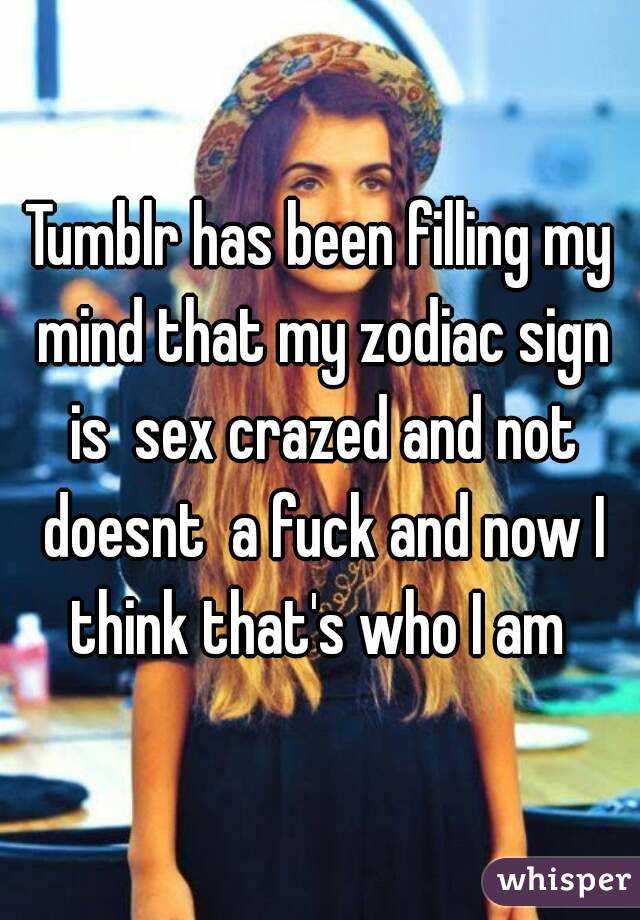 Tumblr has been filling my mind that my zodiac sign is  sex crazed and not doesnt  a fuck and now I think that's who I am 