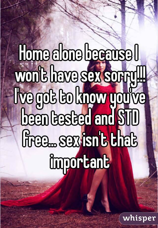 Home alone because I won't have sex sorry!!! I've got to know you've been tested and STD free... sex isn't that important