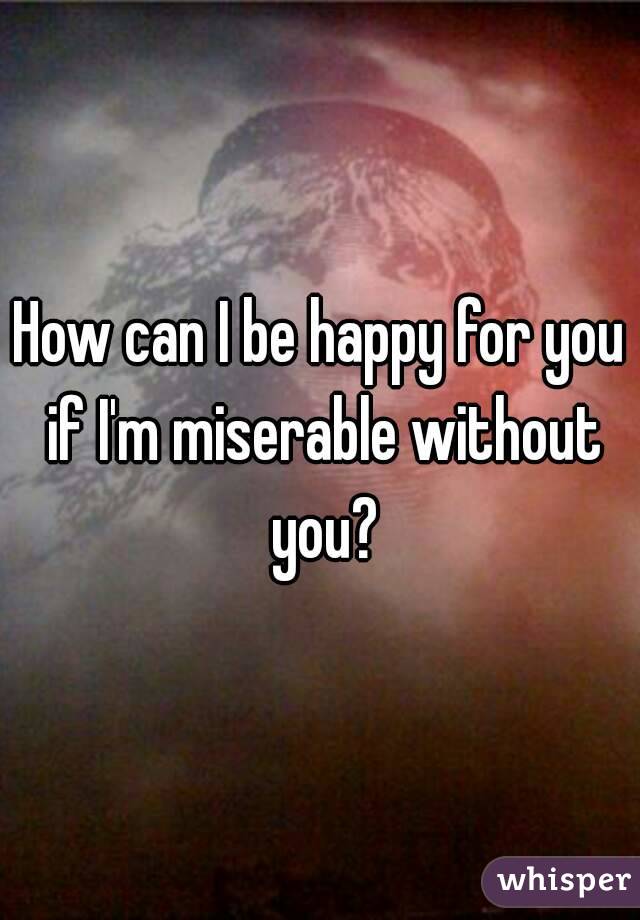 How can I be happy for you if I'm miserable without you?