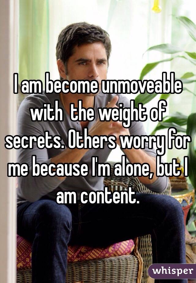 I am become unmoveable with  the weight of secrets. Others worry for me because I'm alone, but I am content.