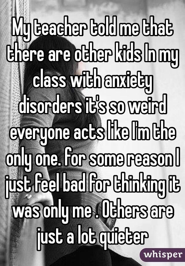 My teacher told me that there are other kids In my class with anxiety disorders it's so weird everyone acts like I'm the only one. for some reason I just feel bad for thinking it was only me . Others are just a lot quieter