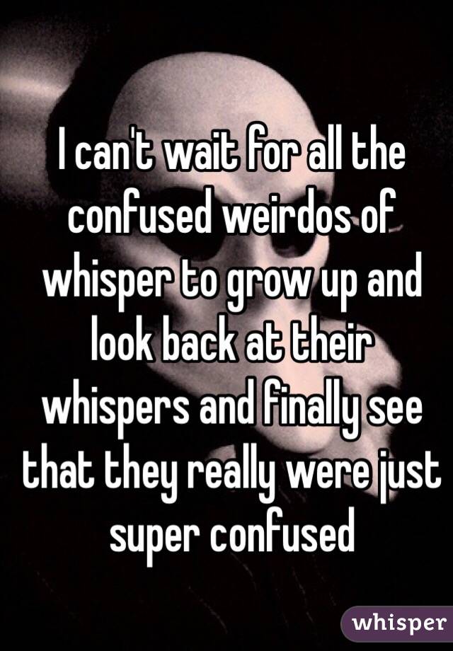 I can't wait for all the confused weirdos of whisper to grow up and look back at their whispers and finally see that they really were just super confused