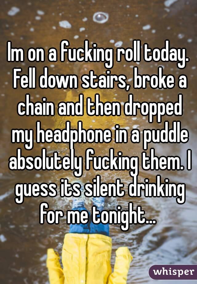 Im on a fucking roll today. Fell down stairs, broke a chain and then dropped my headphone in a puddle absolutely fucking them. I guess its silent drinking for me tonight... 