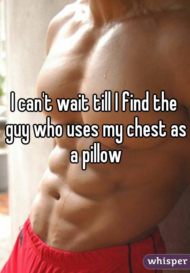 I can't wait till I find the guy who uses my chest as a pillow