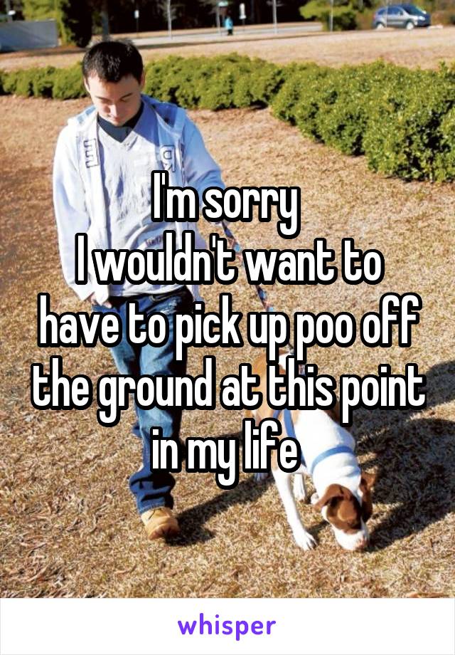 I'm sorry 
I wouldn't want to have to pick up poo off the ground at this point in my life 