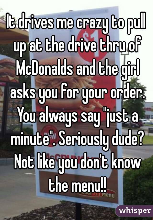 It drives me crazy to pull up at the drive thru of McDonalds and the girl asks you for your order. You always say "just a minute". Seriously dude? Not like you don't know the menu!!