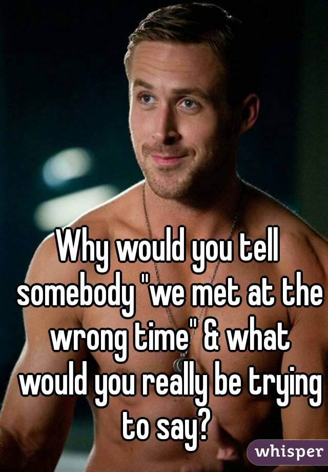 Why would you tell somebody "we met at the wrong time" & what would you really be trying to say? 