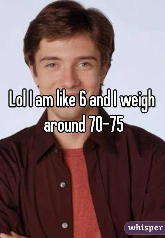 Lol I am like 6 and I weigh around 70-75