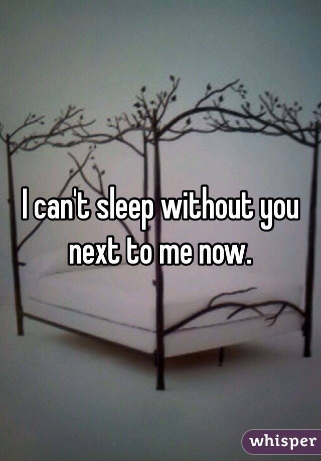 I can't sleep without you next to me now. 