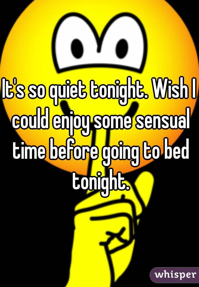 It's so quiet tonight. Wish I could enjoy some sensual time before going to bed tonight.