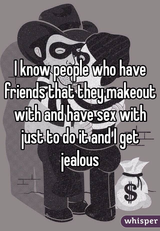 I know people who have friends that they makeout with and have sex with just to do it and I get jealous 