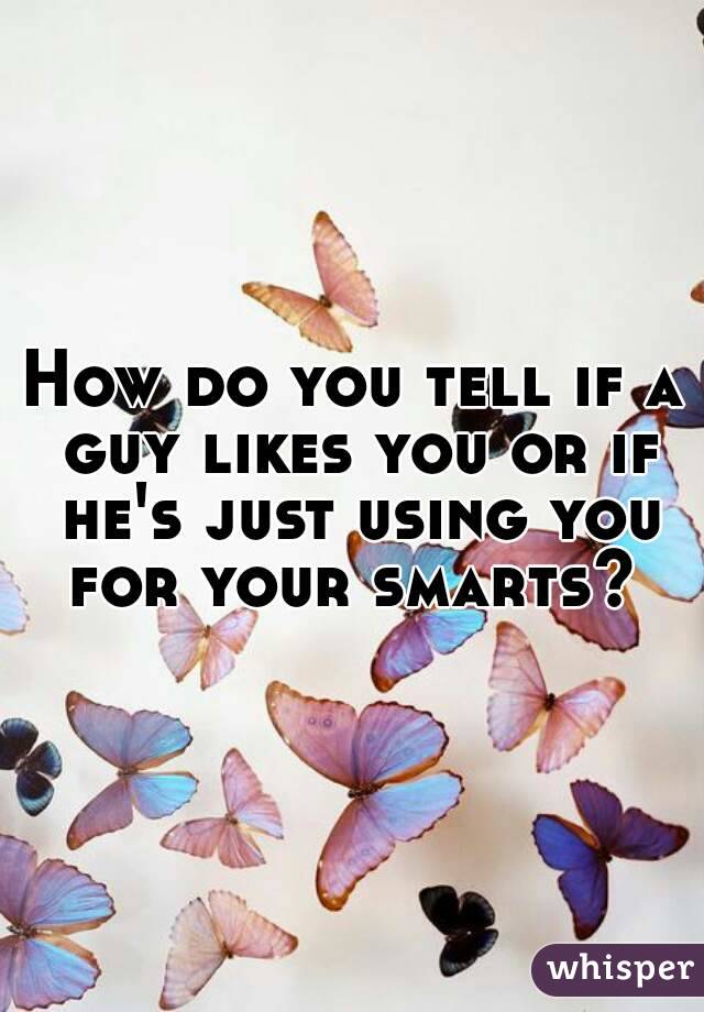 How do you tell if a guy likes you or if he's just using you for your smarts? 