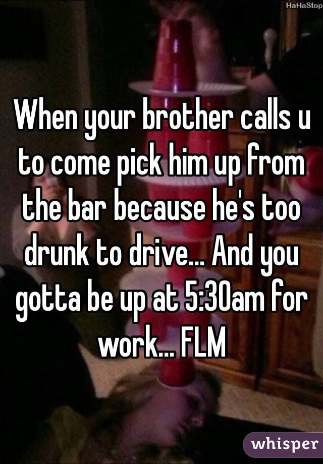 When your brother calls u to come pick him up from the bar because he's too drunk to drive... And you gotta be up at 5:30am for work... FLM