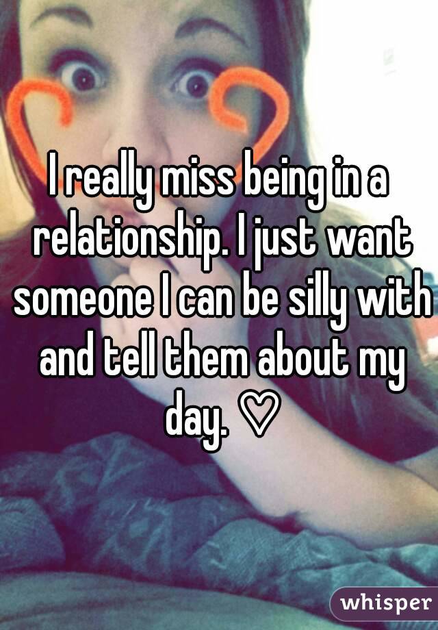 I really miss being in a relationship. I just want someone I can be silly with and tell them about my day. ♡
