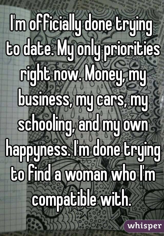 I'm officially done trying to date. My only priorities right now. Money, my business, my cars, my schooling, and my own happyness. I'm done trying to find a woman who I'm compatible with. 