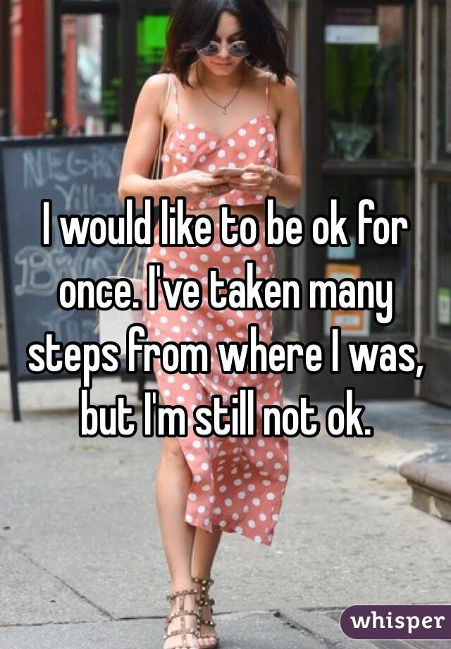 I would like to be ok for once. I've taken many steps from where I was, but I'm still not ok. 