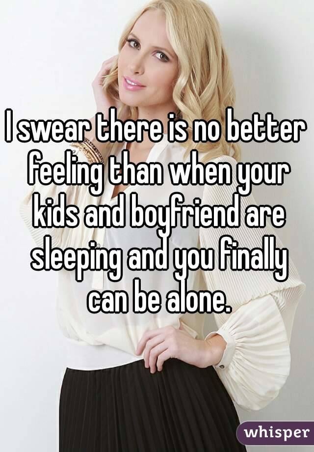 I swear there is no better feeling than when your kids and boyfriend are sleeping and you finally can be alone.