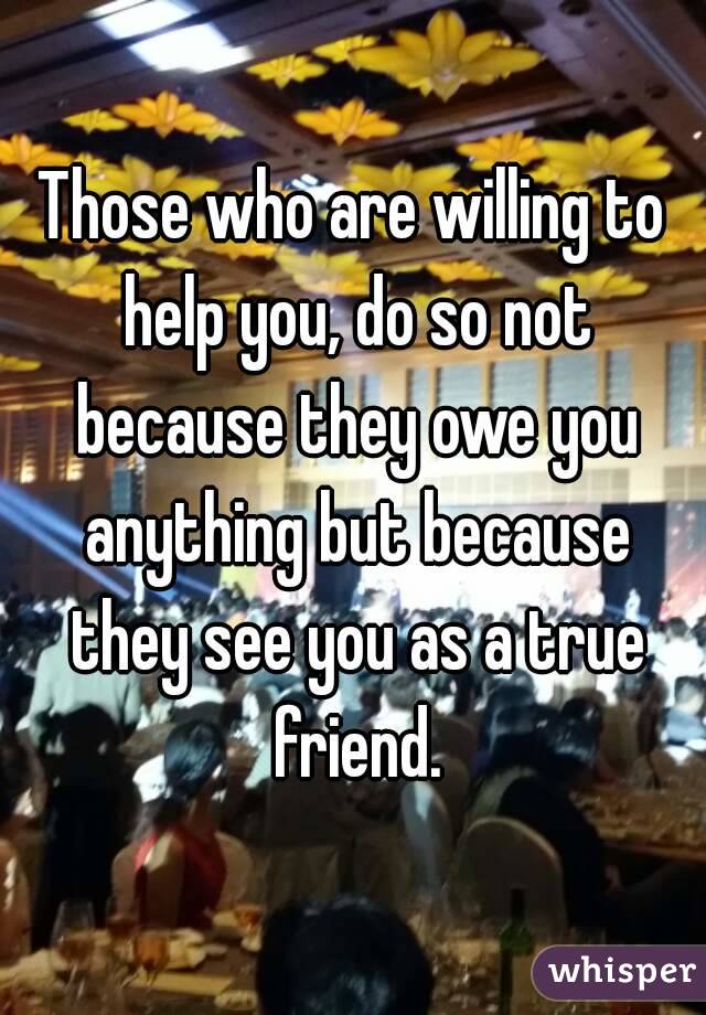 Those who are willing to help you, do so not because they owe you anything but because they see you as a true friend.
